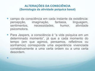 ALTERAÇÕES DA CONSCIÊNCIA
(Semiologia da atividade psíquica basal)
 campo da consciência em cada instante da existência:
percepção, imaginação, fantasia, linguagem,
sentimentos, necessidades, humor, atividade
psicomotora.
 Para Jaspers, a consciência é “a vida psíquica em um
determinado momento”, já que a cada momento do
tempo (em que agimos, pensamos, refletimos ou
sonhamos) corresponde uma experiência vivenciada
correlativamente a uma certa ordem ou a uma certa
desordem.

 