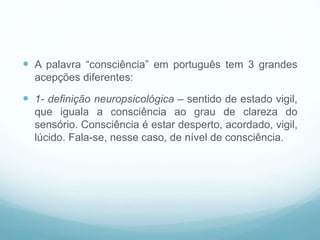  A palavra “consciência” em português tem 3 grandes
acepções diferentes:
 1- definição neuropsicológica – sentido de estado vigil,
que iguala a consciência ao grau de clareza do
sensório. Consciência é estar desperto, acordado, vigil,
lúcido. Fala-se, nesse caso, de nível de consciência.
 