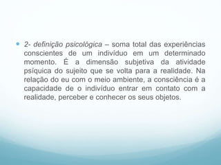  2- definição psicológica – soma total das experiências
conscientes de um indivíduo em um determinado
momento. É a dimensão subjetiva da atividade
psíquica do sujeito que se volta para a realidade. Na
relação do eu com o meio ambiente, a consciência é a
capacidade de o indivíduo entrar em contato com a
realidade, perceber e conhecer os seus objetos.
 