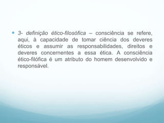  3- definição ético-filosófica – consciência se refere,
aqui, à capacidade de tomar ciência dos deveres
éticos e assumir as responsabilidades, direitos e
deveres concernentes a essa ética. A consciência
ético-filófica é um atributo do homem desenvolvido e
responsável.
 