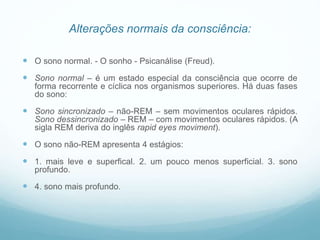 Alterações normais da consciência:
 O sono normal. - O sonho - Psicanálise (Freud).
 Sono normal – é um estado especial da consciência que ocorre de
forma recorrente e cíclica nos organismos superiores. Há duas fases
do sono:
 Sono sincronizado – não-REM – sem movimentos oculares rápidos.
Sono dessincronizado – REM – com movimentos oculares rápidos. (A
sigla REM deriva do inglês rapid eyes moviment).
 O sono não-REM apresenta 4 estágios:
 1. mais leve e superfical. 2. um pouco menos superficial. 3. sono
profundo.
 4. sono mais profundo.
 