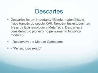 Descartes
 Descartes foi um importante filósofo, matemático e
físico francês do século XVII. Também fez estudos nas
áreas da Epistemologia e Metafísica. Descartes é
considerado o pioneiro no pensamento filosófico
moderno
 - Desenvolveu o Método Cartesiano
 - "Penso, logo existo”
 