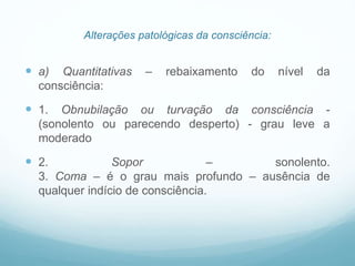 Alterações patológicas da consciência:
 a) Quantitativas – rebaixamento do nível da
consciência:
 1. Obnubilação ou turvação da consciência -
(sonolento ou parecendo desperto) - grau leve a
moderado
 2. Sopor – sonolento.
3. Coma – é o grau mais profundo – ausência de
qualquer indício de consciência.
 