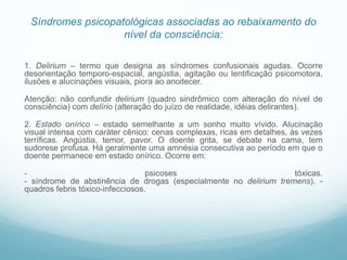 Síndromes psicopatológicas associadas ao rebaixamento do
nível da consciência:
1. Delirium – termo que designa as síndromes confusionais agudas. Ocorre
desorientação temporo-espacial, angústia, agitação ou lentificação psicomotora,
ilusões e alucinações visuais, piora ao anoitecer.
Atenção: não confundir delirium (quadro sindrômico com alteração do nível de
consciência) com delírio (alteração do juízo de realidade, idéias delirantes).
2. Estado onírico – estado semelhante a um sonho muito vívido. Alucinação
visual intensa com caráter cênico: cenas complexas, ricas em detalhes, às vezes
terríficas. Angústia, temor, pavor. O doente grita, se debate na cama, tem
sudorese profusa. Há geralmente uma amnésia consecutiva ao período em que o
doente permanece em estado onírico. Ocorre em:
- psicoses tóxicas.
- síndrome de abstinência de drogas (especialmente no delirium tremens). -
quadros febris tóxico-infecciosos.
 