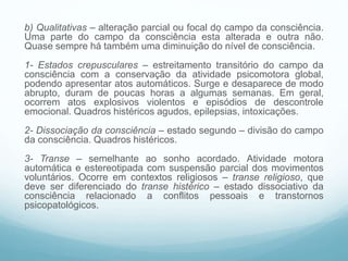 b) Qualitativas – alteração parcial ou focal do campo da consciência.
Uma parte do campo da consciência está alterada e outra não.
Quase sempre há também uma diminuição do nível de consciência.
1- Estados crepusculares – estreitamento transitório do campo da
consciência com a conservação da atividade psicomotora global,
podendo apresentar atos automáticos. Surge e desaparece de modo
abrupto, duram de poucas horas a algumas semanas. Em geral,
ocorrem atos explosivos violentos e episódios de descontrole
emocional. Quadros histéricos agudos, epilepsias, intoxicações.
2- Dissociação da consciência – estado segundo – divisão do campo
da consciência. Quadros histéricos.
3- Transe – semelhante ao sonho acordado. Atividade motora
automática e estereotipada com suspensão parcial dos movimentos
voluntários. Ocorre em contextos religiosos – transe religioso, que
deve ser diferenciado do transe histérico – estado dissociativo da
consciência relacionado a conflitos pessoais e transtornos
psicopatológicos.
 