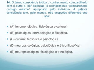 14. O termo consciência indica o conhecimento compartilhado
com o outro e, por extensão, o conhecimento “compartilhado
consigo mesmo”, apropriado pelo indivíduo. A palavra
consciência tem, pelo menos, três acepções diferentes que
são:
 (A) fenomenológica, fisiológica e cultural.
 (B) psicológica, antropológica e filosófica.
 (C) cultural, filosófica e psicológica.
 (D) neuropsicológica, psicológica e ético-filosófica.
 (E) neuropsicológica, fisiológica e etnológica.
 