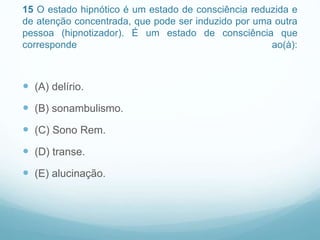 15 O estado hipnótico é um estado de consciência reduzida e
de atenção concentrada, que pode ser induzido por uma outra
pessoa (hipnotizador). É um estado de consciência que
corresponde ao(à):
 (A) delírio.
 (B) sonambulismo.
 (C) Sono Rem.
 (D) transe.
 (E) alucinação.
 