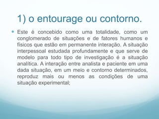 1) o entourage ou contorno.
 Este é concebido como uma totalidade, como um
conglomerado de situações e de fatores humanos e
físicos que estão em permanente interação. A situação
interpessoal estudada profundamente e que serve de
modelo para todo tipo de investigação é a situação
analítica. A interação entre analista e paciente em uma
dada situação, em um meio e contorno determinados,
reproduz mais ou menos as condições de uma
situação experimental;
 