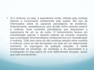  3) a vivência, ou seja, a experiência vivida, inferida pela conduta
exterior e comunicada verbalmente pelo sujeito. Ela nos dá
informações sobre os aspectos psicológicos da existência.
Anteriormente, estabelecia-se uma divisão entre conduta exterior
e vivência, duas correntes psicológicas que disputavam a
supremacia de um ou da outra. O behaviorismo levava em
consideração apenas o aspecto exterior da conduta, enquanto
que a psicologia fenomenológica existencial leva em consideração
a vivência. Tudo isso como se não existisse relação entre conduta
e vivência, como se não formassem um todo em um determinado
momento, no aqui-agora de qualquer situação. A tarefa
fundamental do psicólogo, do sociólogo e do psicanalista é a
investigação no aqui-agora de uma determinada situação, aquilo
que está acontecendo;
 