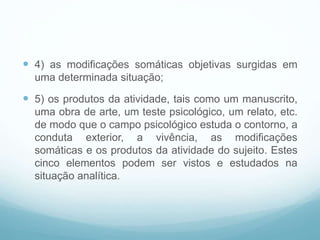  4) as modificações somáticas objetivas surgidas em
uma determinada situação;
 5) os produtos da atividade, tais como um manuscrito,
uma obra de arte, um teste psicológico, um relato, etc.
de modo que o campo psicológico estuda o contorno, a
conduta exterior, a vivência, as modificações
somáticas e os produtos da atividade do sujeito. Estes
cinco elementos podem ser vistos e estudados na
situação analítica.
 