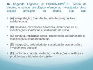 16. Segundo Lagache, in PICHON-RIVIÈRE, Teoria do
Vínculo, o campo psicológico oferece ao investigador cinco
classes principais de dados, que são:
 (A) interpretação, formulação, adesão, integração e
solidariedade.
 (B) fantasias, conversões histéricas, dimensões do eu,
modificações somáticas e sentimento de culpa.
 (C) conduta, realização social, aculturação, solidariedade e
modificações comportamentais.
 (D) integração, solidariedade, socialização, aculturação e
investimento pessoal.
 (E) contorno, conduta, vivência, modificações somáticas e
produto das atividades do sujeito.
 
