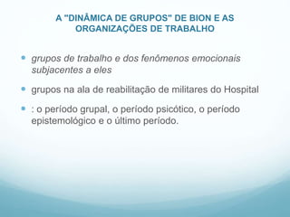 A "DINÂMICA DE GRUPOS" DE BION E AS
ORGANIZAÇÕES DE TRABALHO
 grupos de trabalho e dos fenômenos emocionais
subjacentes a eles
 grupos na ala de reabilitação de militares do Hospital
 : o período grupal, o período psicótico, o período
epistemológico e o último período.
 