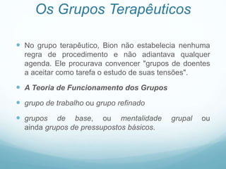 Os Grupos Terapêuticos
 No grupo terapêutico, Bion não estabelecia nenhuma
regra de procedimento e não adiantava qualquer
agenda. Ele procurava convencer "grupos de doentes
a aceitar como tarefa o estudo de suas tensões".
 A Teoria de Funcionamento dos Grupos
 grupo de trabalho ou grupo refinado
 grupos de base, ou mentalidade grupal ou
ainda grupos de pressupostos básicos.
 