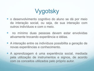 Vygotsky
 o desenvolvimento cognitivo do aluno se dá por meio
da interação social, ou seja, de sua interação com
outros indivíduos e com o meio.
 no mínimo duas pessoas devem estar envolvidas
ativamente trocando experiência e idéias.
 A interação entre os indivíduos possibilita a geração de
novas experiências e conhecimento.
 A aprendizagem é uma experiência social, mediada
pela utilização de instrumentos e signos, de acordo
com os conceitos utilizados pelo próprio autor.
 