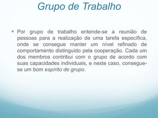 Grupo de Trabalho
 Por grupo de trabalho entende-se a reunião de
pessoas para a realização de uma tarefa específica,
onde se consegue manter um nível refinado de
comportamento distinguido pela cooperação. Cada um
dos membros contribui com o grupo de acordo com
suas capacidades individuais, e neste caso, consegue-
se um bom espírito de grupo.
 