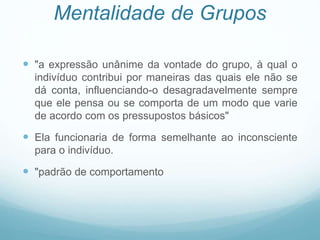Mentalidade de Grupos
 "a expressão unânime da vontade do grupo, à qual o
indivíduo contribui por maneiras das quais ele não se
dá conta, influenciando-o desagradavelmente sempre
que ele pensa ou se comporta de um modo que varie
de acordo com os pressupostos básicos"
 Ela funcionaria de forma semelhante ao inconsciente
para o indivíduo.
 "padrão de comportamento
 