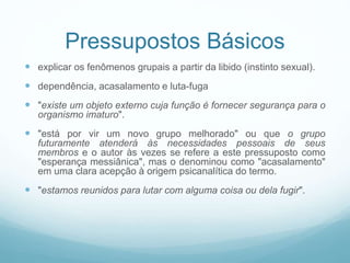 Pressupostos Básicos
 explicar os fenômenos grupais a partir da libido (instinto sexual).
 dependência, acasalamento e luta-fuga
 "existe um objeto externo cuja função é fornecer segurança para o
organismo imaturo".
 "está por vir um novo grupo melhorado" ou que o grupo
futuramente atenderá às necessidades pessoais de seus
membros e o autor às vezes se refere a este pressuposto como
"esperança messiânica", mas o denominou como "acasalamento"
em uma clara acepção à origem psicanalítica do termo.
 "estamos reunidos para lutar com alguma coisa ou dela fugir".
 