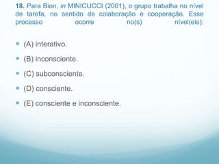 18. Para Bion, in MINICUCCI (2001), o grupo trabalha no nível
de tarefa, no sentido de colaboração e cooperação. Esse
processo ocorre no(s) nível(eis):
 (A) interativo.
 (B) inconsciente.
 (C) subconsciente.
 (D) consciente.
 (E) consciente e inconsciente.
 