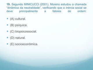 19. Segundo MINICUCCI (2001), Moreno estudou a chamada
“dinâmica da neutralidade”, verificando que a inércia social se
deve principalmente a fatores de ordem:
 (A) cultural.
 (B) psíquica.
 (C) biopsicossocial.
 (D) natural.
 (E) socioeconômica.
 