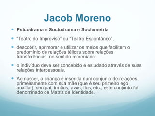 Jacob Moreno
 Psicodrama e Sociodrama e Sociometria
 “Teatro do Improviso” ou “Teatro Espontâneo”,
 descobrir, aprimorar e utilizar os meios que facilitem o
predomínio de relações télicas sobre relações
transferências, no sentido moreniano
 o indivíduo deve ser concebido e estudado através de suas
relações interpessoais.
 Ao nascer, a criança é inserida num conjunto de relações,
primeiramente com sua mãe (que é seu primeiro ego
auxiliar), seu pai, irmãos, avós, tios, etc.; este conjunto foi
denominado de Matriz de Identidade.
 