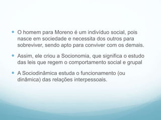  O homem para Moreno é um indivíduo social, pois
nasce em sociedade e necessita dos outros para
sobreviver, sendo apto para conviver com os demais.
 Assim, ele criou a Socionomia, que significa o estudo
das leis que regem o comportamento social e grupal
 A Sociodinâmica estuda o funcionamento (ou
dinâmica) das relações interpessoais.
 