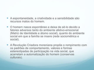  A espontaneidade, a criatividade e a sensibilidade são
recursos inatos do homem.
 O homem nasce espontâneo e deixa de sê-lo devido a
fatores adversos tanto do ambiente afetivo-emocional
(Matriz de Identidade e átomo social), quanto do ambiente
social em que a família se insere (rede sociométrica e
social).
 A Revolução Criadora moreniana propõe o rompimento com
os padrões de comportamento, valores e formas
estereotipadas de participação na vida social, que
acarretam a automatização do homem (conservas
culturais).
 