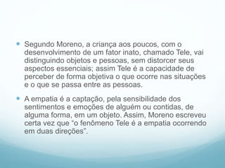  Segundo Moreno, a criança aos poucos, com o
desenvolvimento de um fator inato, chamado Tele, vai
distinguindo objetos e pessoas, sem distorcer seus
aspectos essenciais; assim Tele é a capacidade de
perceber de forma objetiva o que ocorre nas situações
e o que se passa entre as pessoas.
 A empatia é a captação, pela sensibilidade dos
sentimentos e emoções de alguém ou contidas, de
alguma forma, em um objeto. Assim, Moreno escreveu
certa vez que “o fenômeno Tele é a empatia ocorrendo
em duas direções”.
 