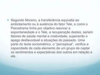  Segundo Moreno, a transferência equivalia ao
embotamento ou à ausência do fator Tele, e como o
Psicodrama tinha por objetivo reavivar a
espontaneidade e o Tele, a recuperação destes, seriam
fatores de saúde mental e criatividade, superando o
apego desfavorável a situações do passado. Uma
parte do teste sociométrico, o “perceptual”, verifica a
capacidade de cada elemento de um grupo de captar
os sentimentos e expectativas dos outros em relação a
ele.
 