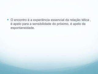  O encontro é a experiência essencial da relação télica ,
é apelo para a sensibilidade do próximo, é apelo da
espontaneidade.
 