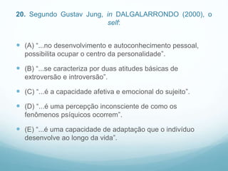 20. Segundo Gustav Jung, in DALGALARRONDO (2000), o
self:
 (A) “...no desenvolvimento e autoconhecimento pessoal,
possibilita ocupar o centro da personalidade”.
 (B) “...se caracteriza por duas atitudes básicas de
extroversão e introversão”.
 (C) “...é a capacidade afetiva e emocional do sujeito”.
 (D) “...é uma percepção inconsciente de como os
fenômenos psíquicos ocorrem”.
 (E) “...é uma capacidade de adaptação que o indivíduo
desenvolve ao longo da vida”.
 