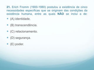 21. Erich Fromm (1900-1980) postulou a existência de cinco
necessidades específicas que se originam das condições da
existência humana, entre as quais NÃO se inclui a de:
 (A) identidade.
 (B) transcendência.
 (C) relacionamento.
 (D) segurança.
 (E) poder.
 