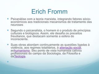 Erich Fromm
 Psicanálise com a teoria marxista, integrando fatores sócio-
econômicos aos tradicionais mecanismos de tratamento das
neuroses
 Segundo o psicanalista, o homem é o produto de princípios
culturais e biológicos. Assim, ele desafia os preceitos
freudianos, que destacam somente a esfera do
inconsciente.
 Suas obras abordam continuamente as questões ligadas à
violência, aos regimes totalitários, à alienação social,
aohumanismo. Seu ponto de vista humanista cativou
profissionais do campo da Sociologia, da Filosofia e
daTeologia.

 