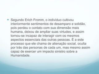  Segundo Erich Fromm, o indivíduo cultivou
interiormente sentimentos de desamparo e solidão,
pois perdeu o contato com sua dimensão mais
humana, deixou de ampliar suas virtudes, e assim
tornou-se incapaz de interagir com os mesmos
aspectos essenciais das outras pessoas. É a este
processo que ele chama de alienação social, oculta
por trás das personas de cada um, mas mesmo assim
capaz de exercer um impacto sinistro sobre a
Humanidade.
 