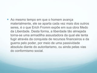  Ao mesmo tempo em que o homem avança
materialmente, ele se aparta cada vez mais dos outros
seres, é o que Erich Fromm expõe em sua obra Medo
da Liberdade. Desta forma, a liberdade tão almejada
torna-se uma armadilha assustadora da qual ele tenta
fugir através da conquista de recursos financeiros e da
guerra pelo poder, por meio de uma passividade
absoluta diante do autoritarismo, ou ainda pelas vias
do conformismo social.
 