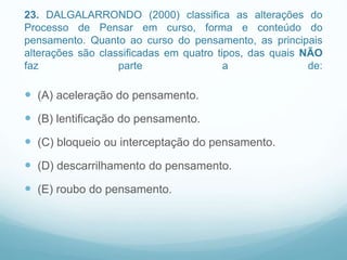 23. DALGALARRONDO (2000) classifica as alterações do
Processo de Pensar em curso, forma e conteúdo do
pensamento. Quanto ao curso do pensamento, as principais
alterações são classificadas em quatro tipos, das quais NÃO
faz parte a de:
 (A) aceleração do pensamento.
 (B) lentificação do pensamento.
 (C) bloqueio ou interceptação do pensamento.
 (D) descarrilhamento do pensamento.
 (E) roubo do pensamento.
 