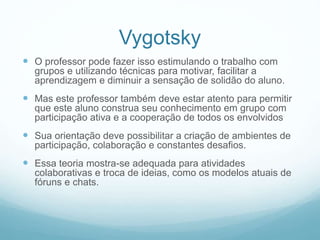  O professor pode fazer isso estimulando o trabalho com
grupos e utilizando técnicas para motivar, facilitar a
aprendizagem e diminuir a sensação de solidão do aluno.
 Mas este professor também deve estar atento para permitir
que este aluno construa seu conhecimento em grupo com
participação ativa e a cooperação de todos os envolvidos
 Sua orientação deve possibilitar a criação de ambientes de
participação, colaboração e constantes desafios.
 Essa teoria mostra-se adequada para atividades
colaborativas e troca de ideias, como os modelos atuais de
fóruns e chats.
Vygotsky
 