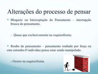 Alterações do processo de pensar
 Bloqueio ou Interceptação do Pensamento – interrupção
brusca do pensamento.
- Quase que exclusivamente na esquizofrenia;
 Roubo do pensamento – pensamento roubado por força ou
ente estranho.O individuo pensa estar sendo manipulado.
- Ocorre na esquizofrenia.
 