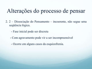 Alterações do processo de pensar
2. 2 – Dissociação do Pensamento – incoerente, não segue uma
seqüência lógica.
- Fase inicial pode ser discreta
- Com agravamento pode vir a ser incompreensível
- Ocorre em alguns casos da esquizofrenia.
 