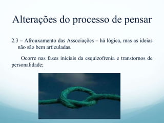 Alterações do processo de pensar
2.3 – Afrouxamento das Associações – há lógica, mas as ideias
não são bem articuladas.
Ocorre nas fases iniciais da esquizofrenia e transtornos de
personalidade;
 
