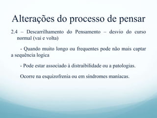 Alterações do processo de pensar
2.4 – Descarrilhamento do Pensamento – desvio do curso
normal (vai e volta)
- Quando muito longo ou frequentes pode não mais captar
a sequência logica
- Pode estar associado à distraibilidade ou a patologias.
Ocorre na esquizofrenia ou em síndromes maníacas.
 