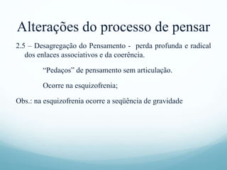 Alterações do processo de pensar
2.5 – Desagregação do Pensamento - perda profunda e radical
dos enlaces associativos e da coerência.
“Pedaços” de pensamento sem articulação.
Ocorre na esquizofrenia;
Obs.: na esquizofrenia ocorre a seqüência de gravidade
 