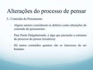 Alterações do processo de pensar
3.- Conteúdo do Pensamento
- Alguns autores consideram os delírios como alterações do
conteúdo do pensamento.
- Para Paulo Dalgalarrondo, é algo que preenche a estrutura
do processo do pensar (temática);
- Há tantos conteúdos quantos são os interesses do ser
humano.
 