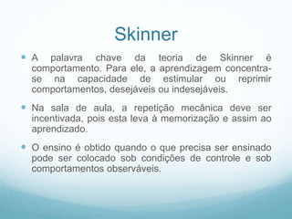 Skinner
 A palavra chave da teoria de Skinner é
comportamento. Para ele, a aprendizagem concentra-
se na capacidade de estimular ou reprimir
comportamentos, desejáveis ou indesejáveis.
 Na sala de aula, a repetição mecânica deve ser
incentivada, pois esta leva à memorização e assim ao
aprendizado.
 O ensino é obtido quando o que precisa ser ensinado
pode ser colocado sob condições de controle e sob
comportamentos observáveis.
 