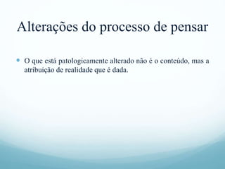 Alterações do processo de pensar
 O que está patologicamente alterado não é o conteúdo, mas a
atribuição de realidade que é dada.
 