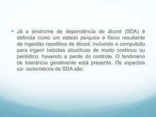  Já a síndrome de dependência de álcool (SDA) é
definida como um estado psíquico e físico resultante
da ingestão repetitiva de álcool, incluindo a compulsão
para ingerir bebidas alcoólicas de modo contínuo ou
periódico, havendo a perda do controle. O fenômeno
de tolerância geralmente está presente. Os aspectos
ca- racterísticos da SDA são:
 