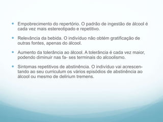  Empobrecimento do repertório. O padrão de ingestão de álcool é
cada vez mais estereotipado e repetitivo.
 Relevância da bebida. O indivíduo não obtém gratificação de
outras fontes, apenas do álcool.
 Aumento da tolerância ao álcool. A tolerância é cada vez maior,
podendo diminuir nas fa- ses terminais do alcoolismo.
 Sintomas repetitivos de abstinência. O indivíduo vai acrescen-
tando ao seu curriculum os vários episódios de abstinência ao
álcool ou mesmo de delirium tremens.
 