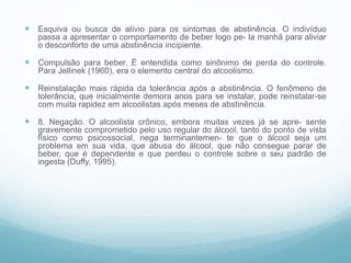  Esquiva ou busca de alívio para os sintomas de abstinência. O indivíduo
passa a apresentar o comportamento de beber logo pe- la manhã para aliviar
o desconforto de uma abstinência incipiente.
 Compulsão para beber. É entendida como sinônimo de perda do controle.
Para Jellinek (1960), era o elemento central do alcoolismo.
 Reinstalação mais rápida da tolerância após a abstinência. O fenômeno de
tolerância, que inicialmente demora anos para se instalar, pode reinstalar-se
com muita rapidez em alcoolistas após meses de abstinência.
 8. Negação. O alcoolista crônico, embora muitas vezes já se apre- sente
gravemente comprometido pelo uso regular do álcool, tanto do ponto de vista
físico como psicossocial, nega terminantemen- te que o álcool seja um
problema em sua vida, que abusa do álcool, que não consegue parar de
beber, que é dependente e que perdeu o controle sobre o seu padrão de
ingesta (Duffy, 1995).
 