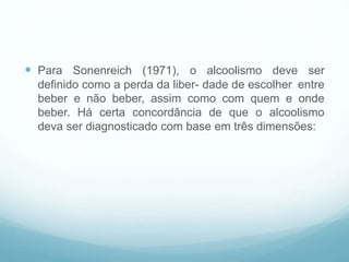  Para Sonenreich (1971), o alcoolismo deve ser
definido como a perda da liber- dade de escolher entre
beber e não beber, assim como com quem e onde
beber. Há certa concordância de que o alcoolismo
deva ser diagnosticado com base em três dimensões:
 