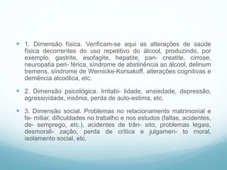  1. Dimensão física. Verificam-se aqui as alterações de saúde
física decorrentes do uso repetitivo do álcool, produzindo, por
exemplo, gastrite, esofagite, hepatite, pan- creatite, cirrose,
neuropatia peri- férica, síndrome de abstinência ao álcool, delirium
tremens, síndrome de Wernicke-Korsakoff, alterações cognitivas e
demência alcoólica, etc.
 2. Dimensão psicológica. Irritabi- lidade, ansiedade, depressão,
agressividade, insônia, perda de auto-estima, etc.
 3. Dimensão social. Problemas no relacionamento matrimonial e
fa- miliar, dificuldades no trabalho e nos estudos (faltas, acidentes,
de- semprego, etc.), acidentes de trân- sito, problemas legais,
desmorali- zação, perda de crítica e julgamen- to moral,
isolamento social, etc.
 