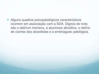  Alguns quadros psicopatológicos característicos
ocorrem em associação com a SDA. Dignos de nota
são o delirium tremens, a alucinose alcoólica, o delírio
de ciúmes dos alcoolistas e a embriagues patológica.
 